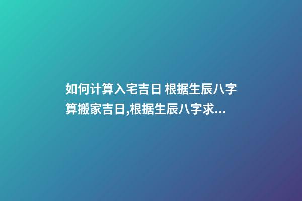 如何计算入宅吉日 根据生辰八字算搬家吉日,根据生辰八字求算搬家入宅的黄道吉日-第1张-观点-玄机派